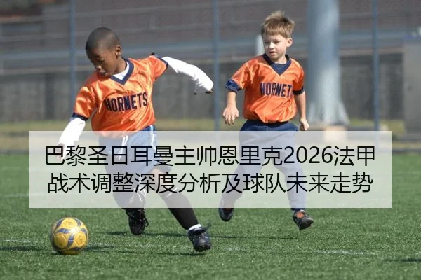 巴黎圣日耳曼主帅恩里克2026法甲战术调整深度分析及球队未来走势