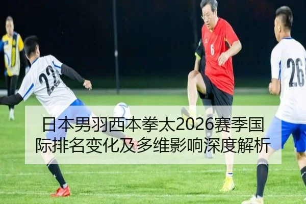 日本男羽西本拳太2026赛季国际排名变化及多维影响深度解析