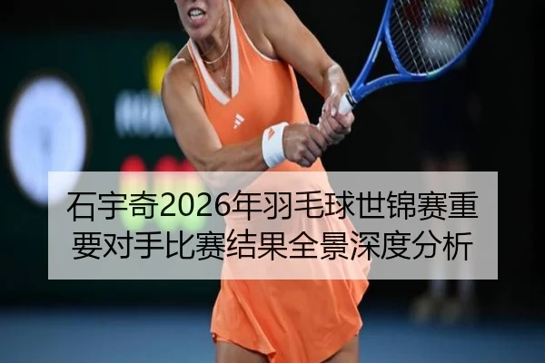 石宇奇2026年羽毛球世锦赛重要对手比赛结果全景深度分析